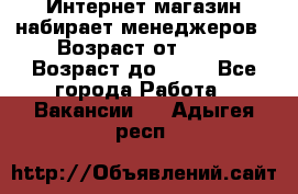 Интернет-магазин набирает менеджеров › Возраст от ­ 18 › Возраст до ­ 58 - Все города Работа » Вакансии   . Адыгея респ.